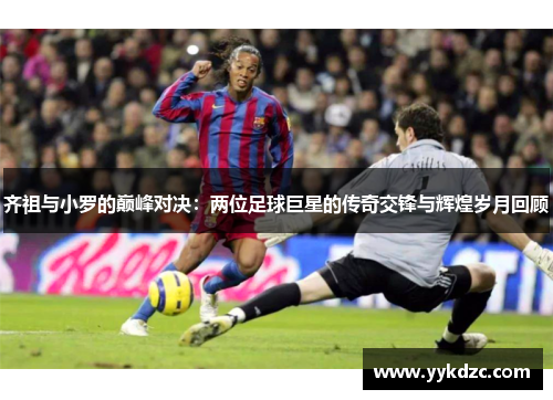 齐祖与小罗的巅峰对决：两位足球巨星的传奇交锋与辉煌岁月回顾